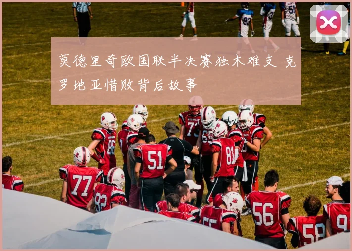 莫德里奇欧国联半决赛独木难支 克罗地亚惜败背后故事