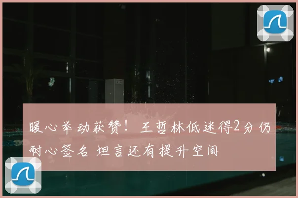 暖心举动获赞!王哲林低迷得2分仍耐心签名 坦言还有提升空间