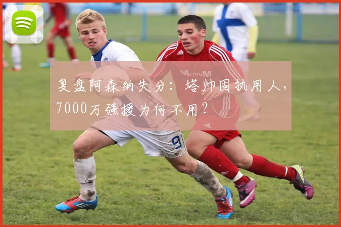 复盘阿森纳失分:塔帅固执用人,7000万强援为何不用?
