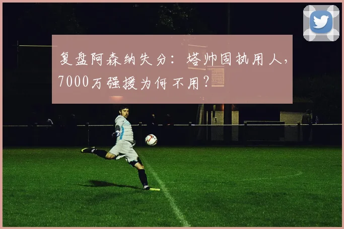 复盘阿森纳失分:塔帅固执用人,7000万强援为何不用?