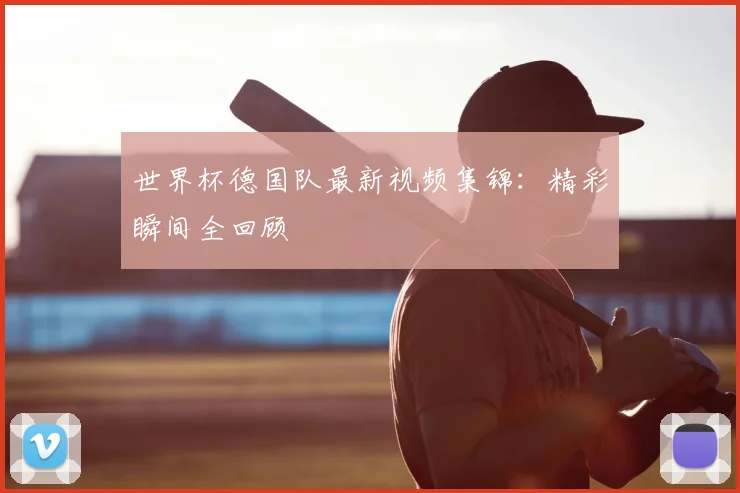 世界杯德国队最新视频集锦:精彩瞬间全回顾