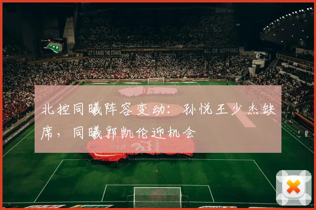 北控同曦阵容变动:孙悦王少杰缺席,同曦郭凯伦迎机会