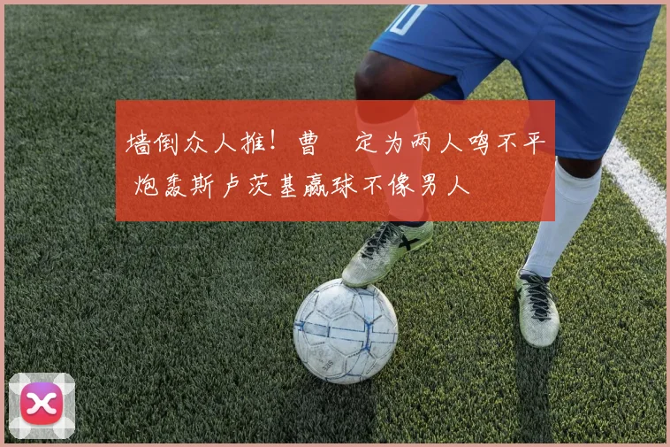 墙倒众人推!曹赟定为两人鸣不平 炮轰斯卢茨基赢球不像男人