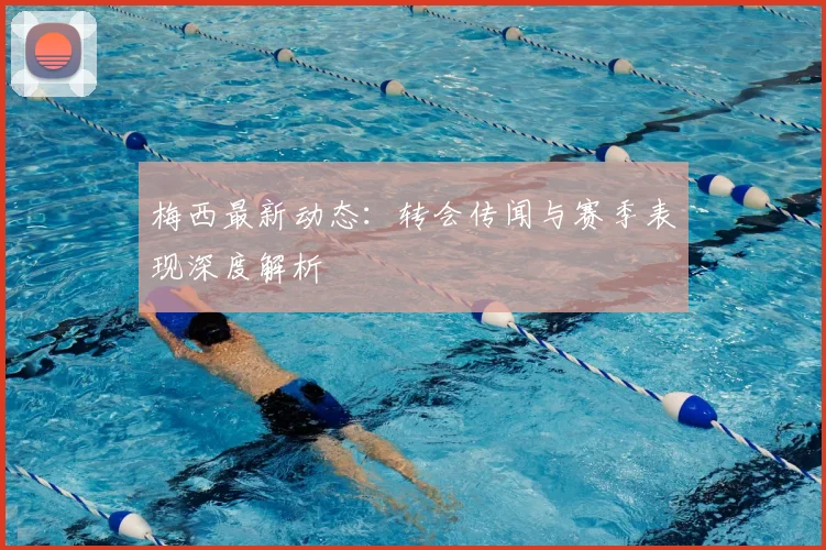 梅西最新动态:转会传闻与赛季表现深度解析