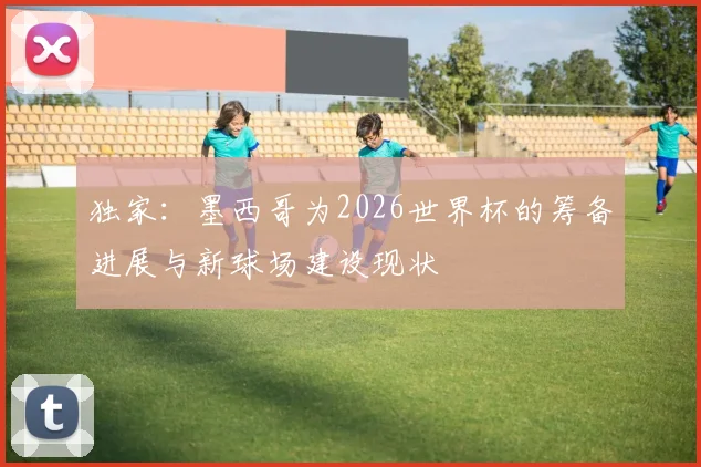 独家:墨西哥为2026世界杯的筹备进展与新球场建设现状
