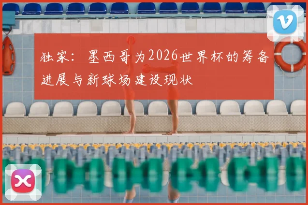 独家:墨西哥为2026世界杯的筹备进展与新球场建设现状