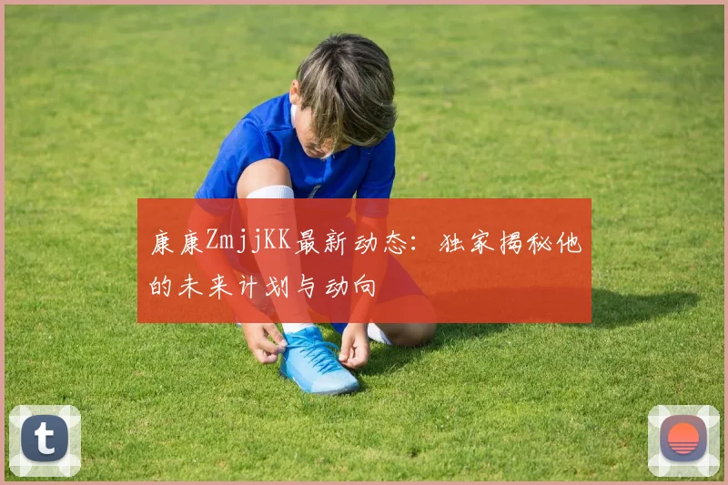 康康ZmjjKK最新动态:独家揭秘他的未来计划与动向