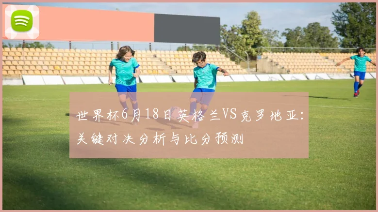 世界杯6月18日英格兰VS克罗地亚：关键对决分析与比分预测