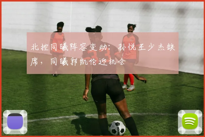 北控同曦阵容变动：孙悦王少杰缺席，同曦郭凯伦迎机会