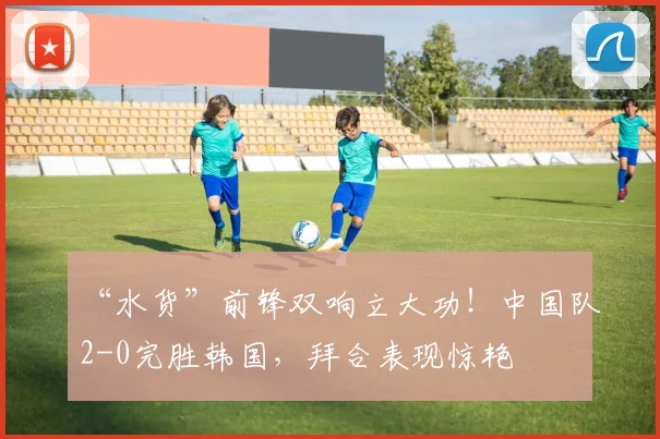 “水货”前锋双响立大功!中国队2-0完胜韩国,拜合表现惊艳