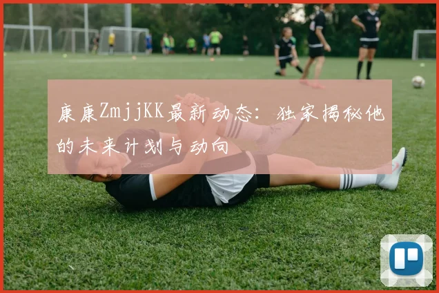 康康ZmjjKK最新动态:独家揭秘他的未来计划与动向