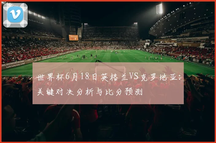 世界杯6月18日英格兰VS克罗地亚：关键对决分析与比分预测