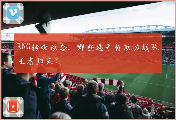 RNG转会动态:哪些选手将助力战队王者归来?